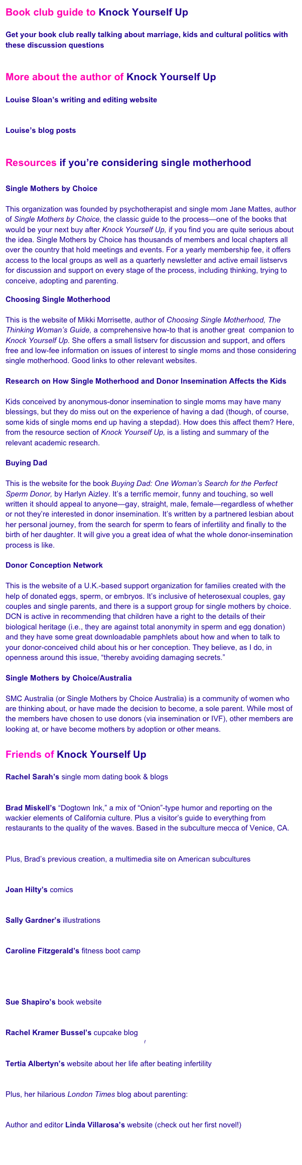Book club guide to Knock Yourself Up

Get your book club really talking about marriage, kids and cultural politics with these discussion questions  
www.readinggroupguides.com

More about the author of Knock Yourself Up

Louise Sloan’s writing and editing website 
www.louisesloan.com

Louise’s blog posts
www.huffingtonpost.com/louise-sloan
\\
Resources if you’re considering single motherhood

Single Mothers by Choice
www.singlemothersbychoice.com
This organization was founded by psychotherapist and single mom Jane Mattes, author of Single Mothers by Choice, the classic guide to the process—one of the books that would be your next buy after Knock Yourself Up, if you find you are quite serious about the idea. Single Mothers by Choice has thousands of members and local chapters all over the country that hold meetings and events. For a yearly membership fee, it offers access to the local groups as well as a quarterly newsletter and active email listservs for discussion and support on every stage of the process, including thinking, trying to conceive, adopting and parenting.

Choosing Single Motherhood
www.choosingsinglemotherhood.com/
This is the website of Mikki Morrisette, author of Choosing Single Motherhood, The Thinking Woman’s Guide, a comprehensive how-to that is another great  companion to Knock Yourself Up. She offers a small listserv for discussion and support, and offers free and low-fee information on issues of interest to single moms and those considering single motherhood. Good links to other relevant websites.

Research on How Single Motherhood and Donor Insemination Affects the Kids
excerpt from Knock Yourself Up
Kids conceived by anonymous-donor insemination to single moms may have many blessings, but they do miss out on the experience of having a dad (though, of course, some kids of single moms end up having a stepdad). How does this affect them? Here, from the resource section of Knock Yourself Up, is a listing and summary of the relevant academic research.

Buying Dad
www.buyingdad.com
This is the website for the book Buying Dad: One Woman’s Search for the Perfect Sperm Donor, by Harlyn Aizley. It’s a terrific memoir, funny and touching, so well written it should appeal to anyone—gay, straight, male, female—regardless of whether or not they’re interested in donor insemination. It’s written by a partnered lesbian about her personal journey, from the search for sperm to fears of infertility and finally to the birth of her daughter. It will give you a great idea of what the whole donor-insemination process is like. 

Donor Conception Network
http://www.donor-conception-network.org/
This is the website of a U.K.-based support organization for families created with the help of donated eggs, sperm, or embryos. It’s inclusive of heterosexual couples, gay couples and single parents, and there is a support group for single mothers by choice. DCN is active in recommending that children have a right to the details of their biological heritage (i.e., they are against total anonymity in sperm and egg donation) and they have some great downloadable pamphlets about how and when to talk to your donor-conceived child about his or her conception. They believe, as I do, in openness around this issue, “thereby avoiding damaging secrets.”

Single Mothers by Choice/Australia
www.smcaustralia.org
SMC Australia (or Single Mothers by Choice Australia) is a community of women who are thinking about, or have made the decision to become, a sole parent. While most of the members have chosen to use donors (via insemination or IVF), other members are looking at, or have become mothers by adoption or other means.

Friends of Knock Yourself Up

Rachel Sarah’s single mom dating book & blogs
www.singlemomseeking.com 

Brad Miskell’s “Dogtown Ink,” a mix of “Onion”-type humor and reporting on the wackier elements of California culture. Plus a visitor’s guide to everything from restaurants to the quality of the waves. Based in the subculture mecca of Venice, CA.
www.dogtownink.com

Plus, Brad’s previous creation, a multimedia site on American subcultures
http://underground.yahoo.com/

Joan Hilty’s comics
www.joanhilty.net

Sally Gardner’s illustrations
www.sallyfaye.com

Caroline Fitzgerald’s fitness boot camp
www.getouttherefitness.com
(That’s my baby sister! Check her out and also my other little sister, Isabel, on this TV news segment about Caroline’s class! )

Sue Shapiro’s book website 
www.susanshapiro.com

Rachel Kramer Bussel’s cupcake blog 
http://cupcakestakethecake.blogspot.com/

Tertia Albertyn’s website about her life after beating infertility 
www.tertia.org

Plus, her hilarious London Times blog about parenting:
http://blogs.thetimes.co.za/blogumists/author/tertia-albertyn/

Author and editor Linda Villarosa’s website (check out her first novel!)
www.lindavillarosa.com

